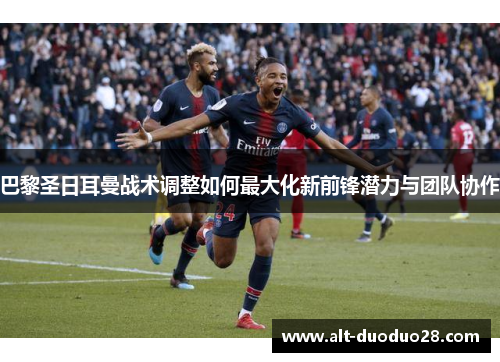 巴黎圣日耳曼战术调整如何最大化新前锋潜力与团队协作
