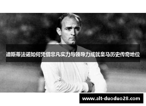 迪斯蒂法诺如何凭借非凡实力与领导力成就皇马历史传奇地位